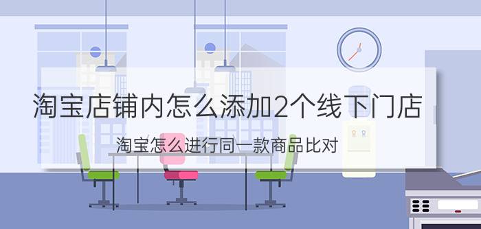 淘宝店铺内怎么添加2个线下门店 淘宝怎么进行同一款商品比对？